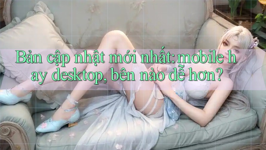 Bản cập nhật mới nhất: mobile hay desktop, bên nào dễ hơn? Bản cập nhật mới nhất: mobile hay desktop, bên nào dễ hơn?
