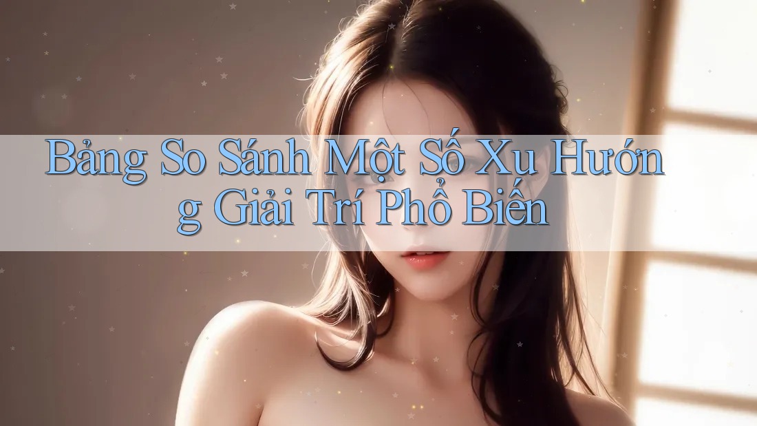 Bảng So Sánh Một Số Xu Hướng Giải Trí Phổ Biến