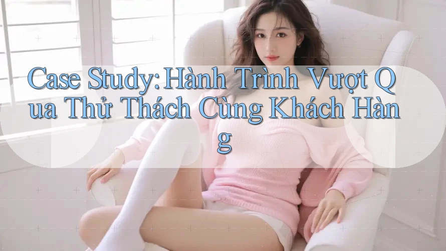 Case Study: Hành Trình Vượt Qua Thử Thách Cùng Khách Hàng Case Study: Hành Trình Vượt Qua Thử Thách Cùng Khách Hàng