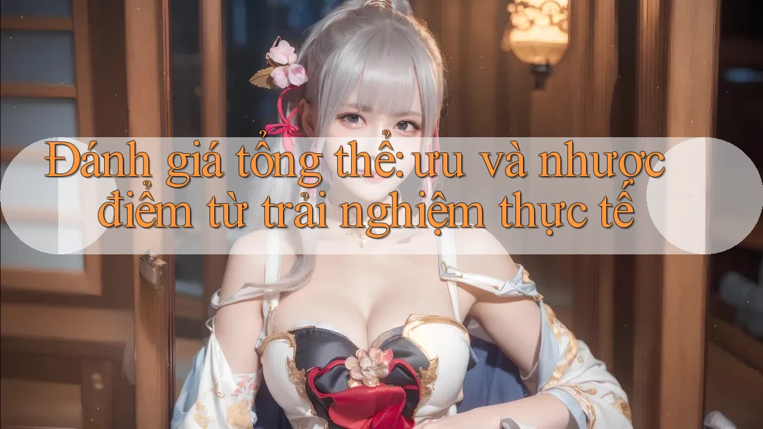Đánh giá tổng thể: Ưu và nhược điểm từ trải nghiệm thực tế