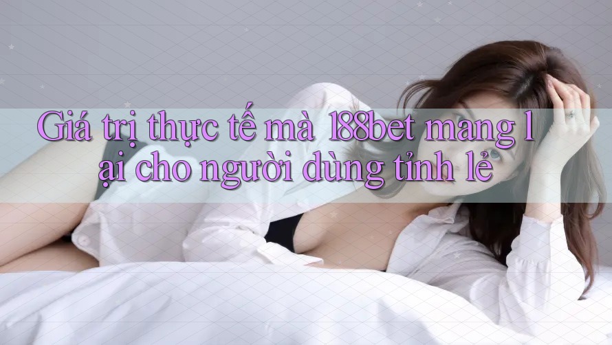 Giá trị thực tế mà 188bet mang lại cho người dùng tỉnh lẻ