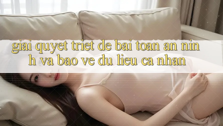 Giải Quyết Triệt Để Bài Toán An ninh và Bảo vệ dữ liệu cá nhân