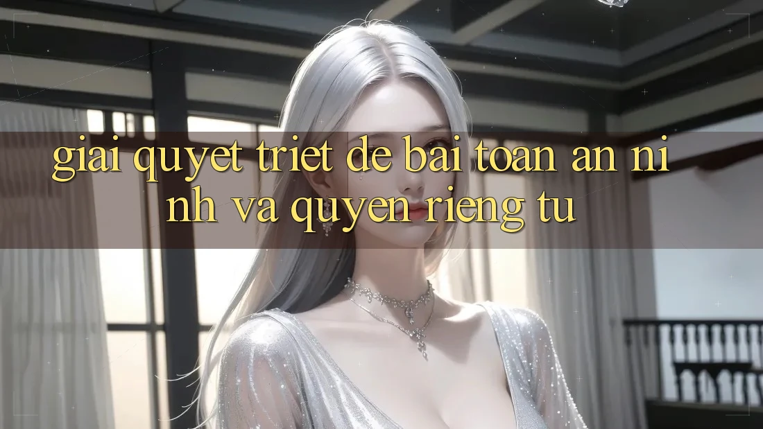 Giải Quyết Triệt Để Bài Toán An ninh và Quyền Riêng Tư