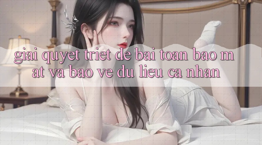 Giải Quyết Triệt Để Bài Toán Bảo Mật và Bảo vệ dữ liệu cá nhân