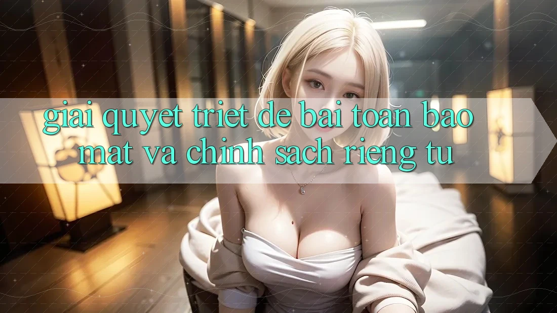 Giải Quyết Triệt Để Bài Toán Bảo Mật và Chính sách riêng tư