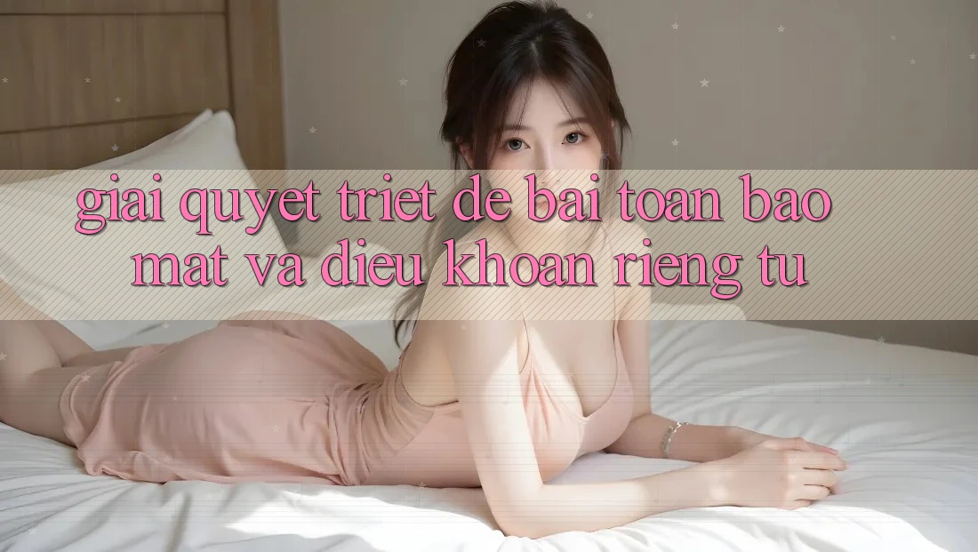 Giải Quyết Triệt Để Bài Toán Bảo Mật và Điều khoản riêng tư