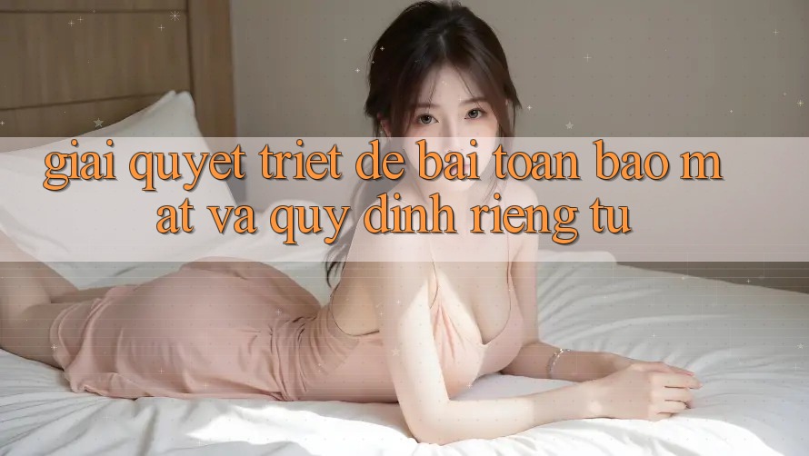Giải Quyết Triệt Để Bài Toán Bảo Mật và Quy định riêng tư
