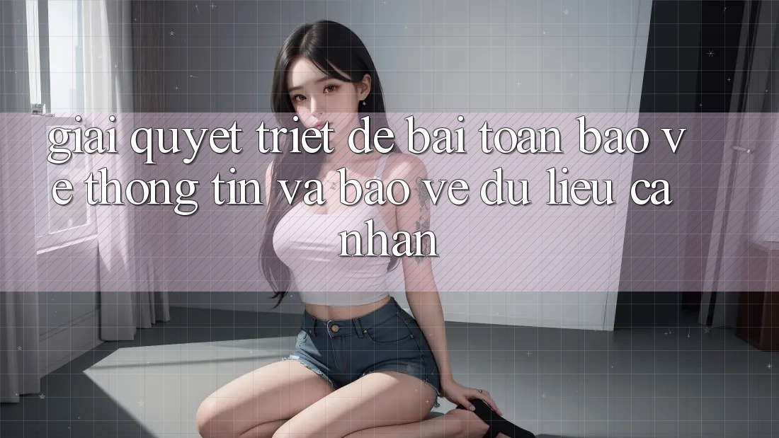Giải Quyết Triệt Để Bài Toán Bảo vệ thông tin và Bảo vệ dữ liệu cá nhân