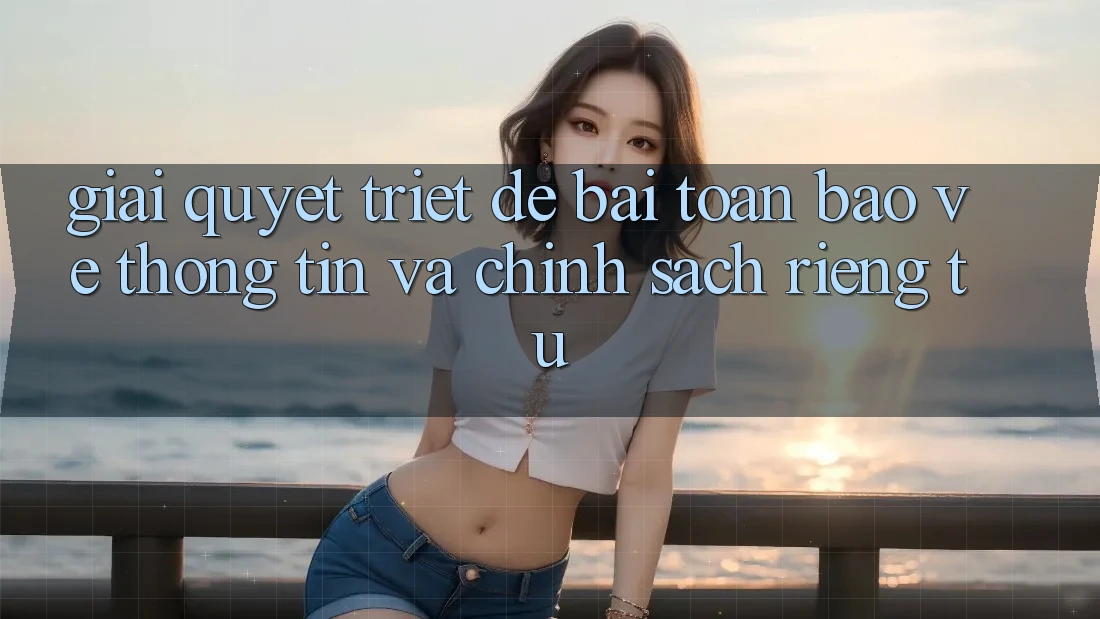 Giải Quyết Triệt Để Bài Toán Bảo vệ thông tin và Chính sách riêng tư