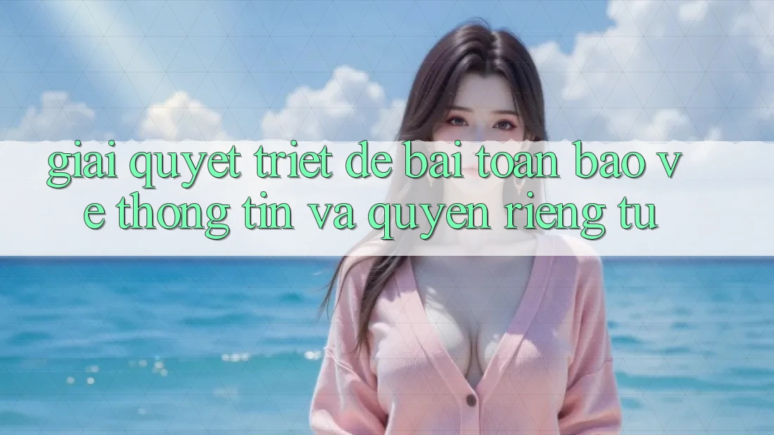Giải Quyết Triệt Để Bài Toán Bảo vệ thông tin và Quyền Riêng Tư Giải Quyết Triệt Để Bài Toán Bảo vệ thông tin và Quyền Riêng Tư