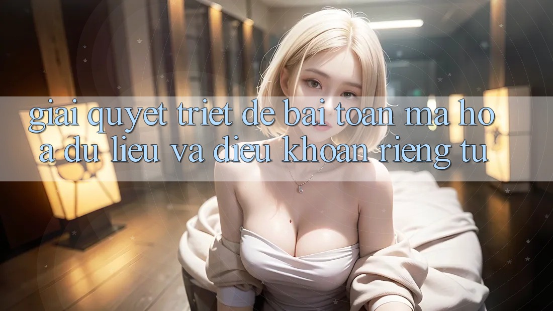 Giải Quyết Triệt Để Bài Toán Mã hóa dữ liệu và Điều khoản riêng tư