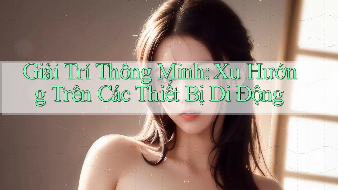 Giải Trí Thông Minh: Xu Hướng Trên Các Thiết Bị Di Động