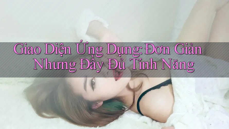 Giao Diện Ứng Dụng: Đơn Giản Nhưng Đầy Đủ Tính Năng