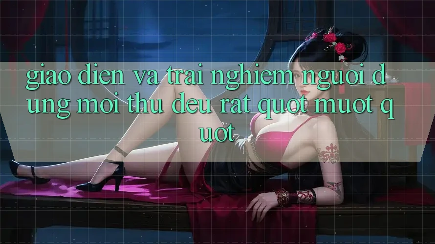 Giao Diện và Trải Nghiệm Người Dùng: Mọi Thứ Đều Rất " Mượt"