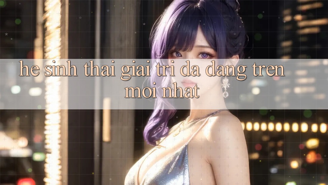 Hệ Sinh Thái Giải Trí Đa Dạng Trên Mới nhất