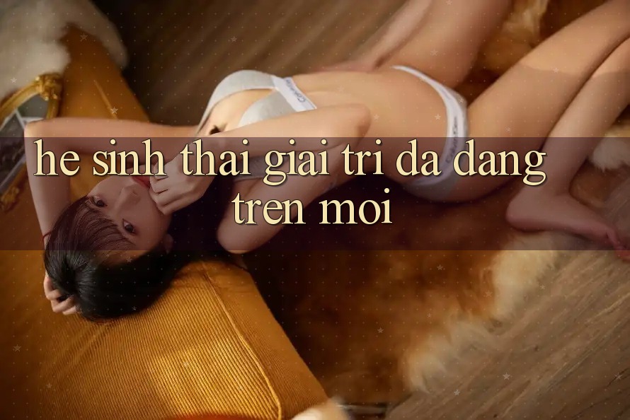 Hệ Sinh Thái Giải Trí Đa Dạng Trên Mới
