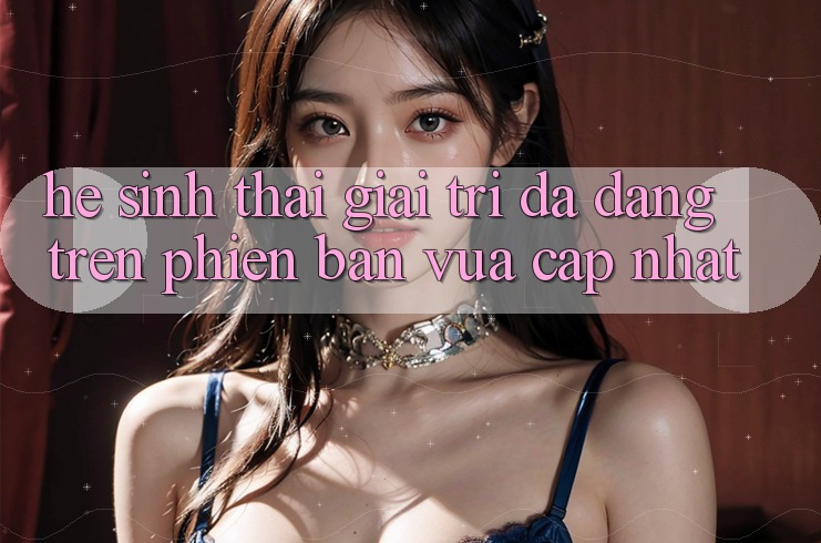 Hệ Sinh Thái Giải Trí Đa Dạng Trên Phiên Bản Vừa cập nhật