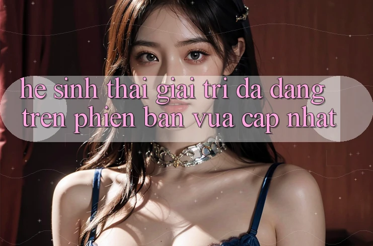 Hệ Sinh Thái Giải Trí Đa Dạng Trên Phiên Bản Vừa cập nhật