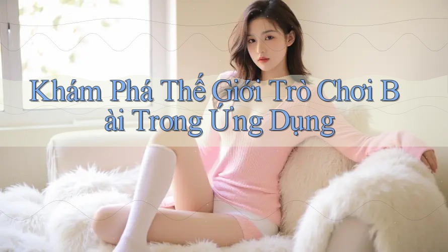 Khám Phá Thế Giới Trò Chơi Bài Trong Ứng Dụng