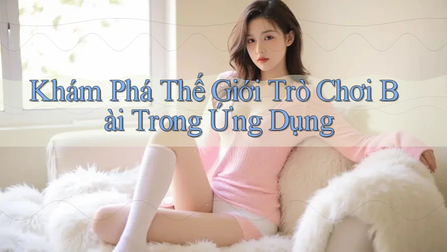 Khám Phá Thế Giới Trò Chơi Bài Trong Ứng Dụng Khám Phá Thế Giới Trò Chơi Bài Trong Ứng Dụng
