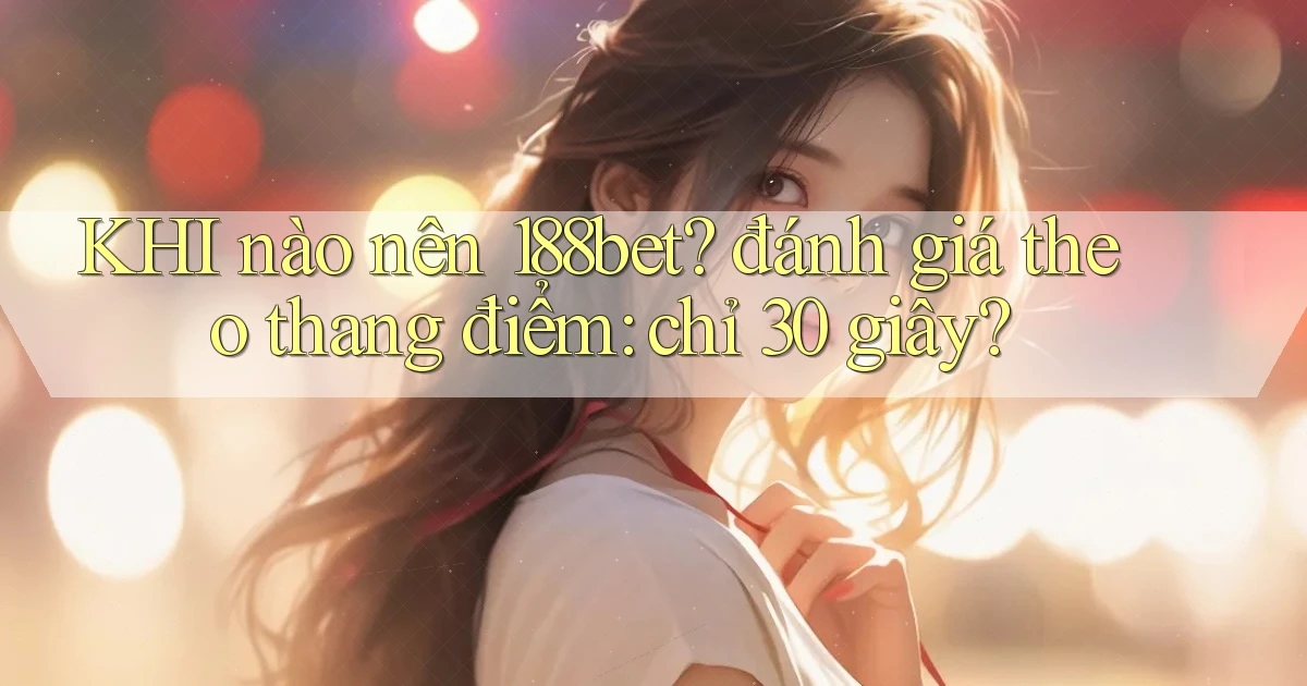KHI nào nên 188bet đánh giá theo thang điểm chỉ 30 giây