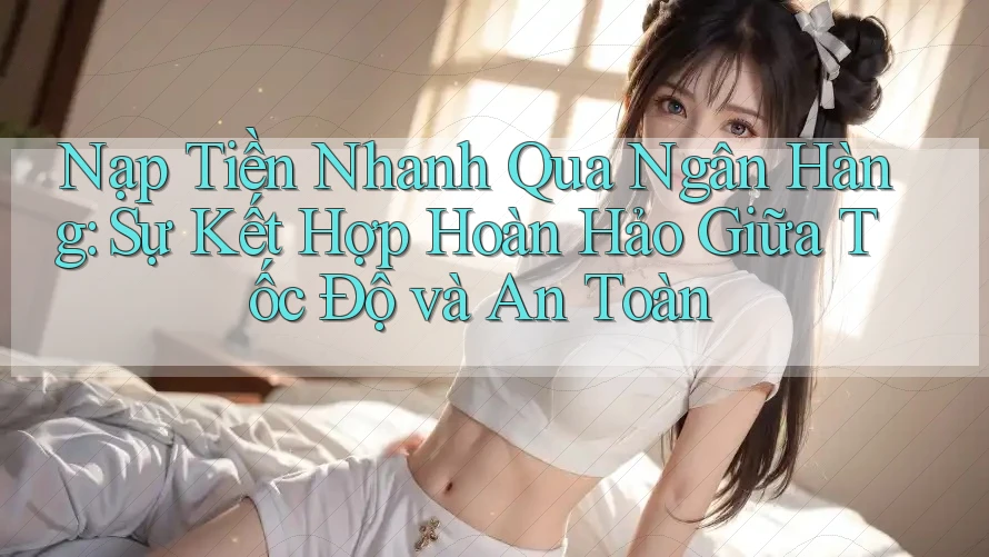 Nạp Tiền Nhanh Qua Ngân Hàng: Sự Kết Hợp Hoàn Hảo Giữa Tốc Độ và An Toàn