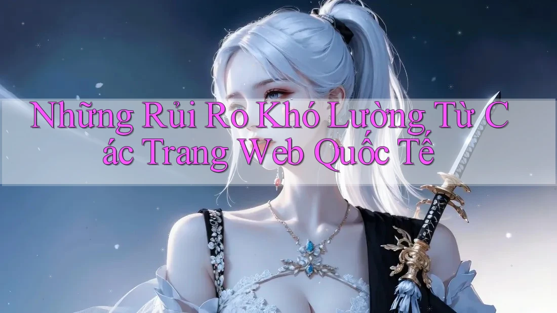 Những Rủi Ro Khó Lường Từ Các Trang Web Quốc Tế