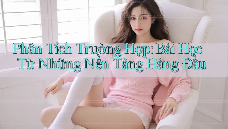 Phân Tích Trường Hợp: Bài Học Từ Những Nền Tảng Hàng Đầu