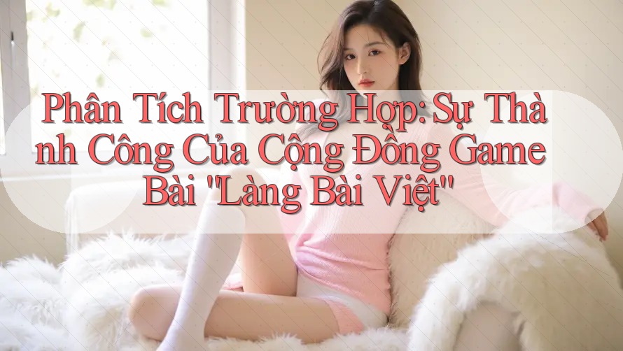 Phân Tích Trường Hợp: Sự Thành Công Của Cộng Đồng Game Bài “Làng Bài Việt”