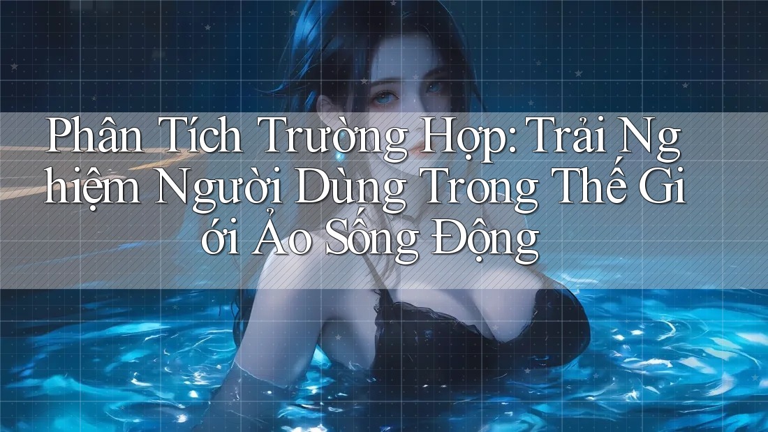 Phân Tích Trường Hợp: Trải Nghiệm Người Dùng Trong Thế Giới Ảo Sống Động