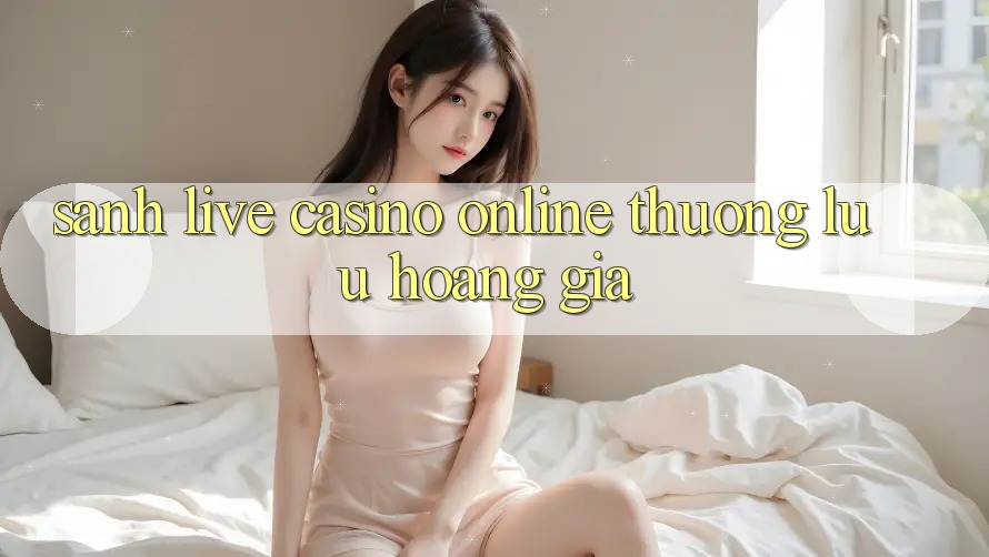 Sảnh Live Casino online Thượng lưu Hoàng Gia