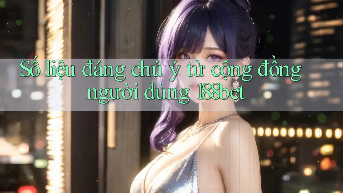 Số liệu đáng chú ý từ cộng đồng người dùng 188bet
