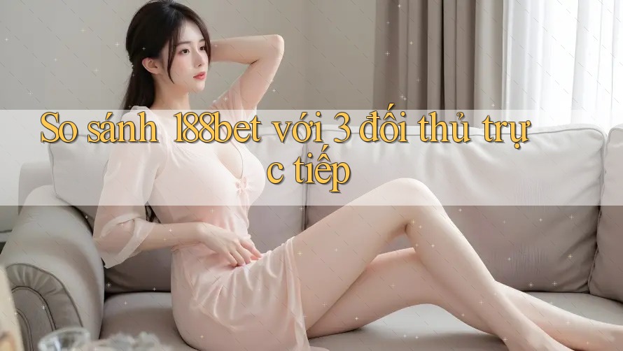 So sánh 188bet với 3 đối thủ trực tiếp