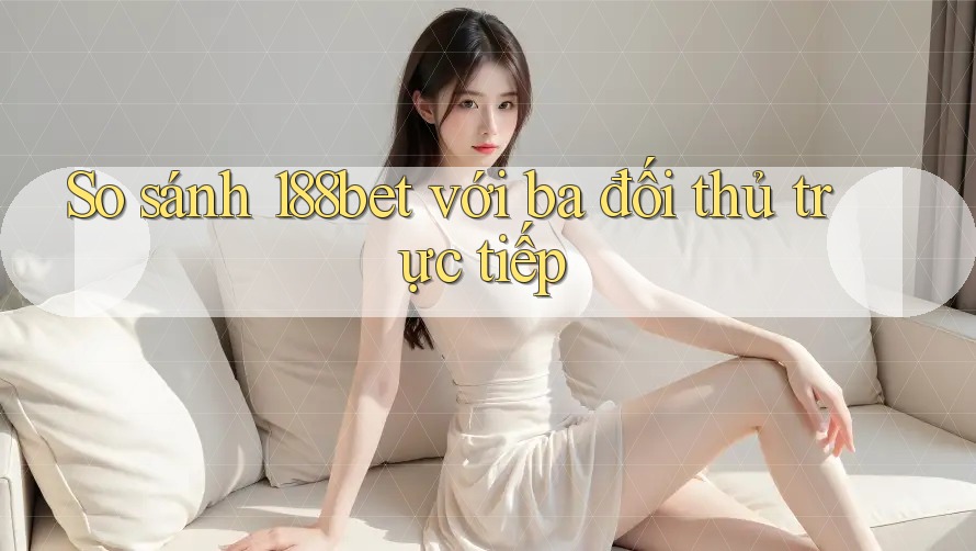 So sánh 188bet với ba đối thủ trực tiếp