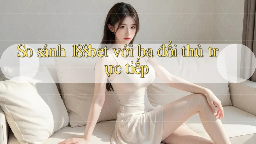 So sánh 188bet với ba đối thủ trực tiếp