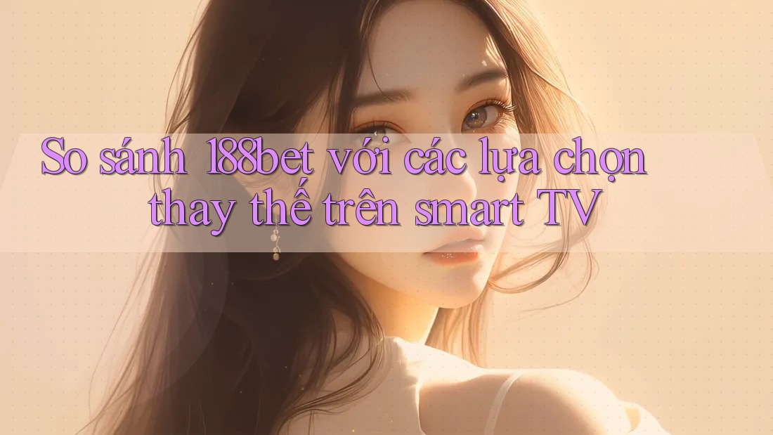 So sánh 188bet với các lựa chọn thay thế trên smart TV