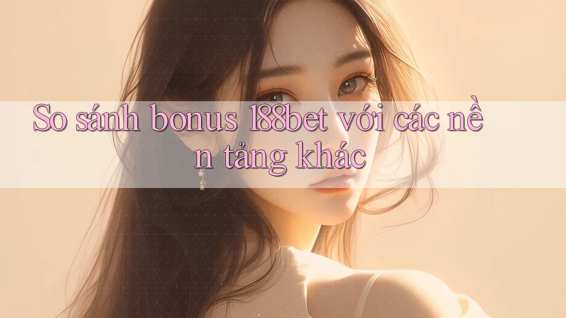 So sánh bonus 188bet với các nền tảng khác