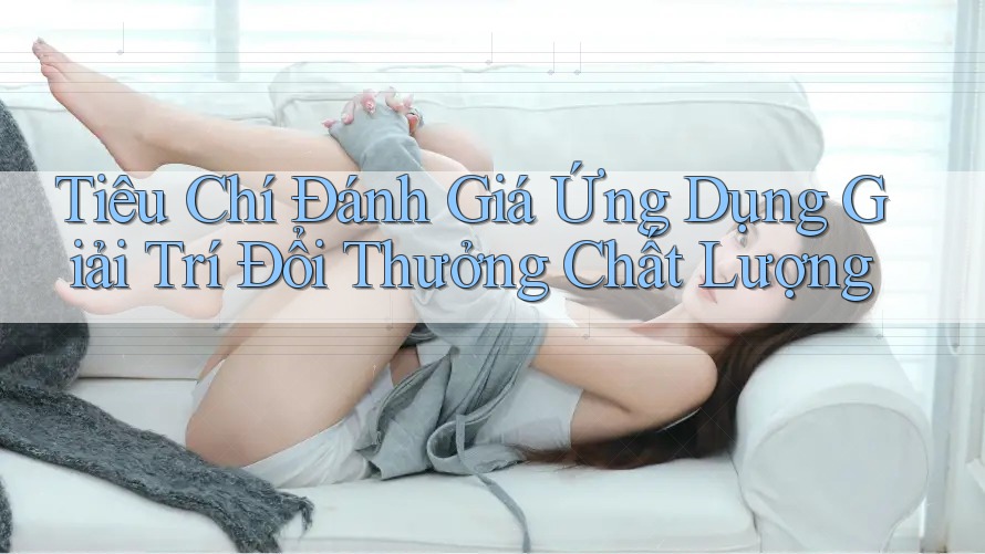 Tiêu Chí Đánh Giá Ứng Dụng Giải Trí Đổi Thưởng Chất Lượng