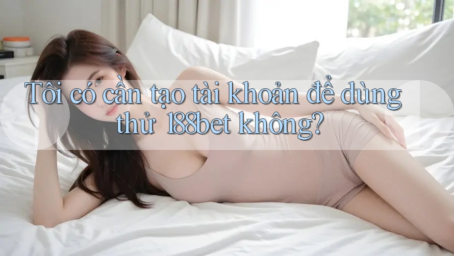 Tôi có cần tạo tài khoản để dùng thử 188bet không?