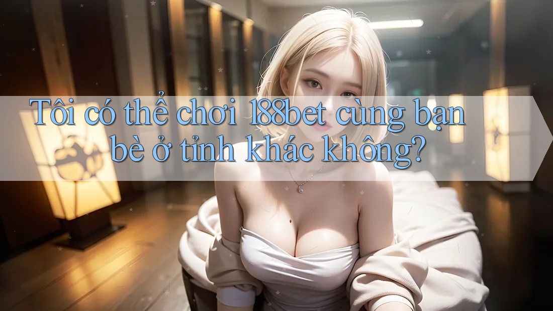 Tôi có thể chơi 188bet cùng bạn bè ở tỉnh khác không?