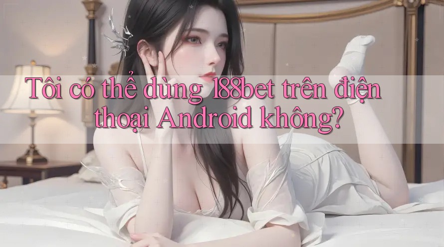 Tôi có thể dùng 188bet trên điện thoại Android không?