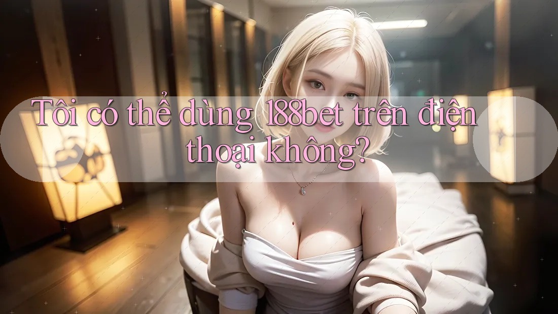 Tôi có thể dùng 188bet trên điện thoại không?