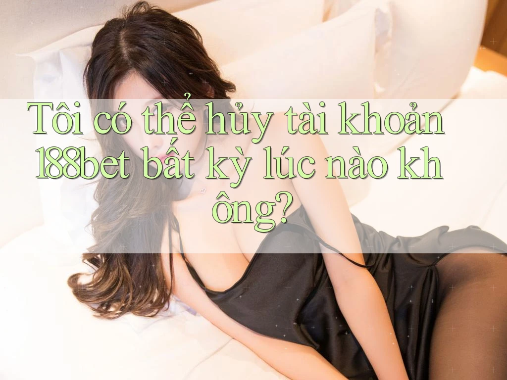 Tôi có thể hủy tài khoản 188bet bất kỳ lúc nào không?