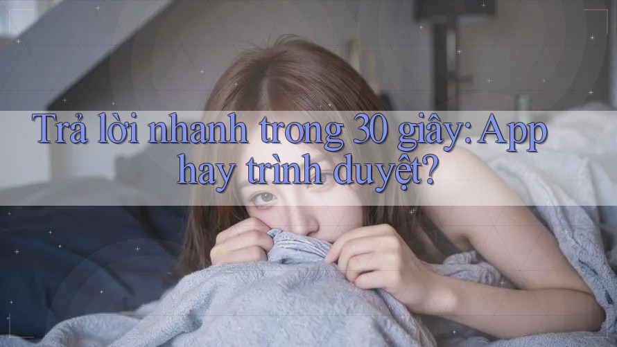 Trả lời nhanh trong 30 giây: App hay trình duyệt?