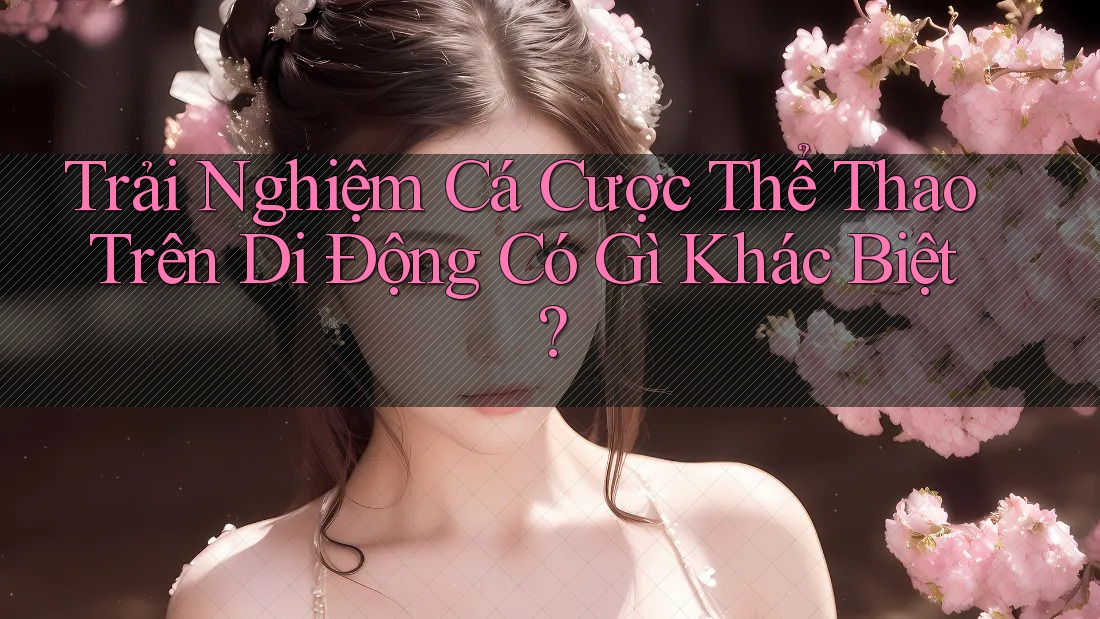 Trải Nghiệm Cá Cược Thể Thao Trên Di Động Có Gì Khác Biệt?