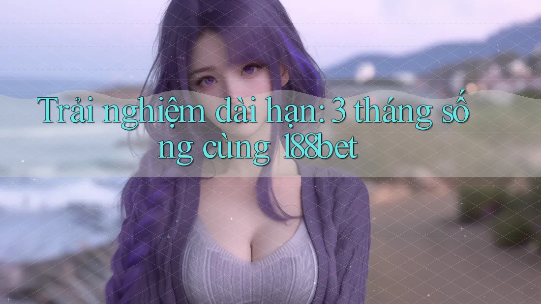 Trải nghiệm dài hạn: 3 tháng sống cùng 188bet Trải nghiệm dài hạn: 3 tháng sống cùng 188bet