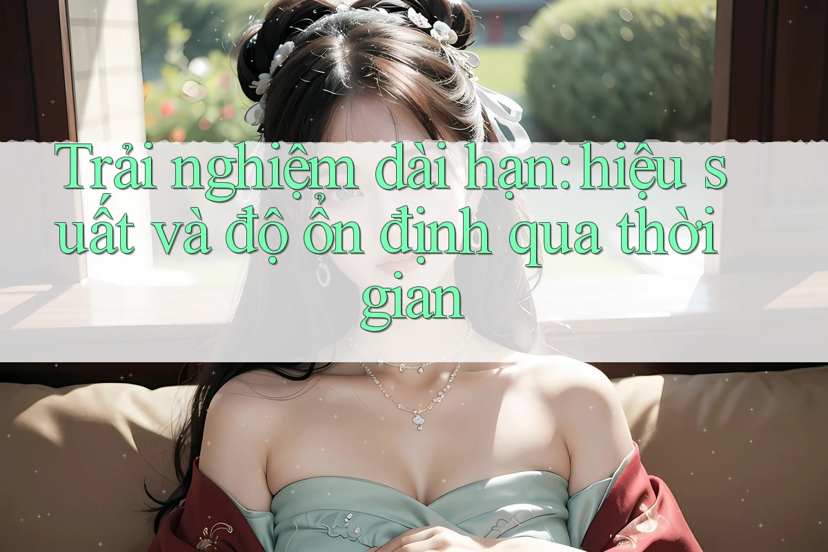 Trải nghiệm dài hạn: hiệu suất và độ ổn định qua thời gian