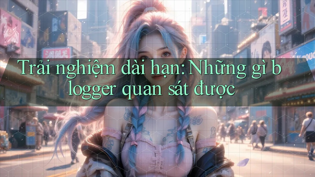 Trải nghiệm dài hạn: Những gì blogger quan sát được