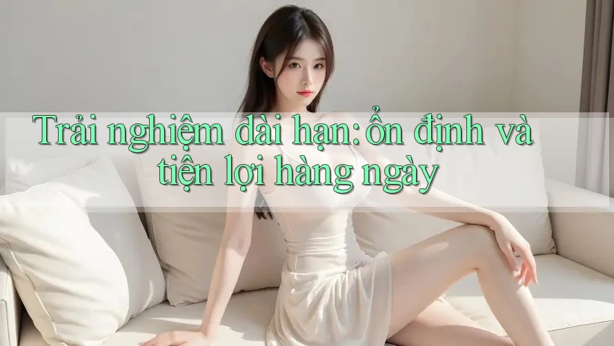 Trải nghiệm dài hạn: ổn định và tiện lợi hàng ngày