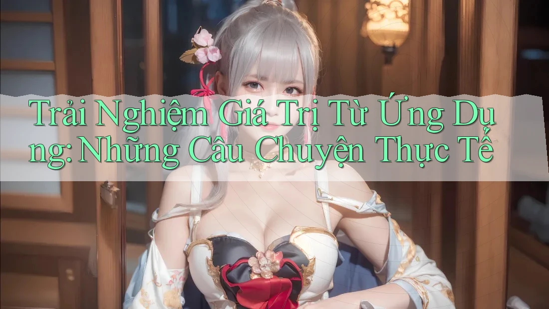 Trải Nghiệm Giá Trị Từ Ứng Dụng: Những Câu Chuyện Thực Tế
